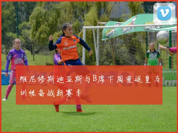 维尼修斯迪亚斯与B席下周重返皇马训练备战新赛季