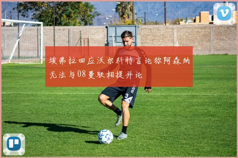 埃弗拉回应沃尔科特言论称阿森纳无法与08曼联相提并论