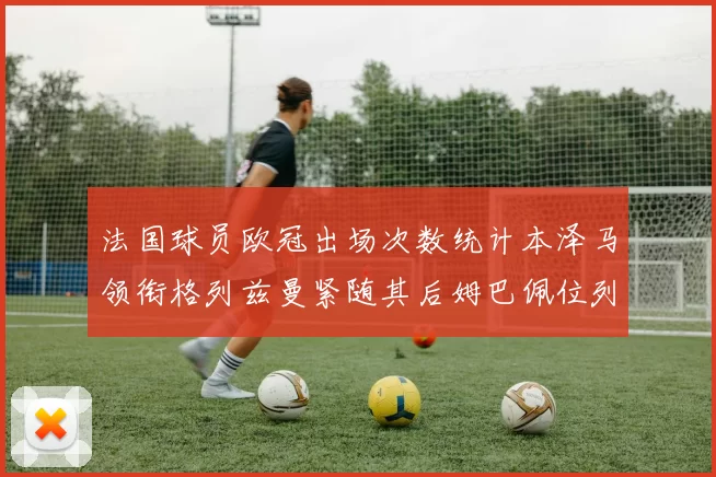 法国球员欧冠出场次数统计本泽马领衔格列兹曼紧随其后姆巴佩位列第五