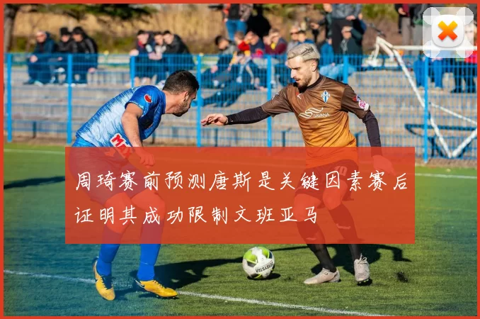 周琦赛前预测唐斯是关键因素赛后证明其成功限制文班亚马
