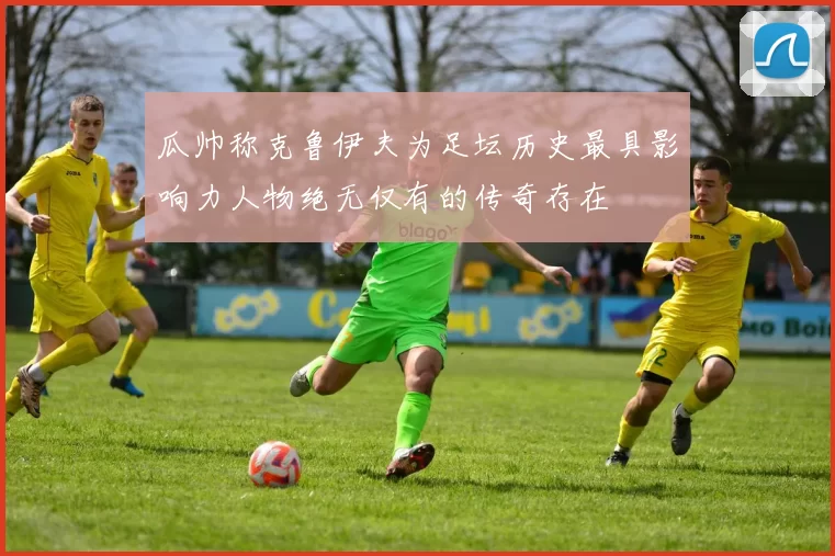 瓜帅称克鲁伊夫为足坛历史最具影响力人物绝无仅有的传奇存在
