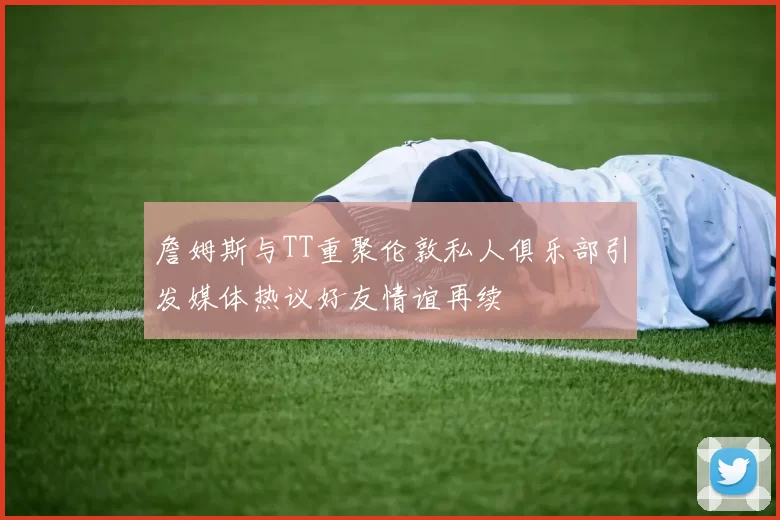 詹姆斯与TT重聚伦敦私人俱乐部引发媒体热议好友情谊再续