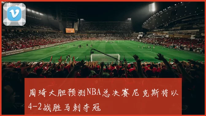 周琦大胆预测NBA总决赛尼克斯将以4-2战胜马刺夺冠