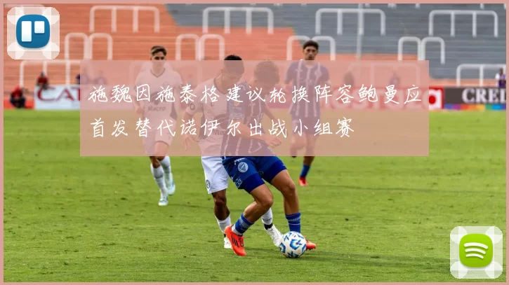 施魏因施泰格建议轮换阵容鲍曼应首发替代诺伊尔出战小组赛