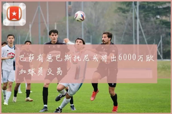 巴萨有意巴斯托尼或将出6000万欧加球员交易