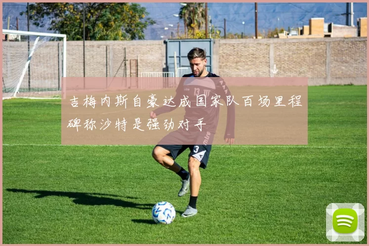 吉梅内斯自豪达成国家队百场里程碑称沙特是强劲对手