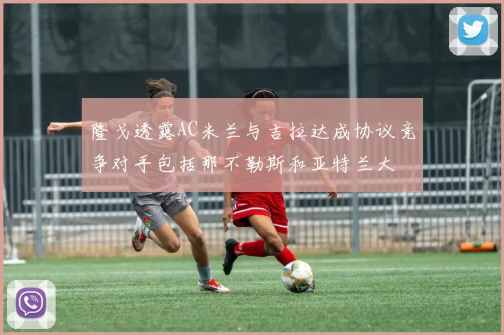 隆戈透露AC米兰与吉拉达成协议竞争对手包括那不勒斯和亚特兰大