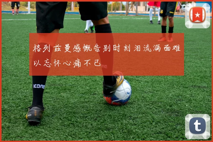 格列兹曼感慨告别时刻泪流满面难以忘怀心痛不已