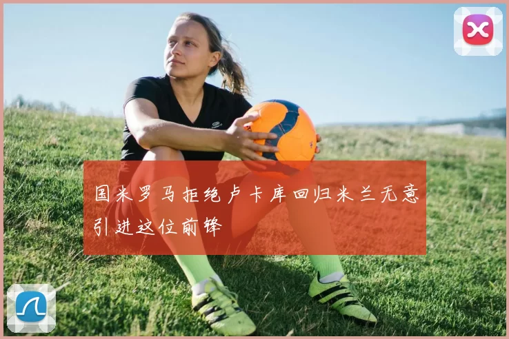 国米罗马拒绝卢卡库回归米兰无意引进这位前锋