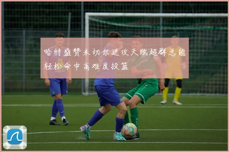 哈特盛赞米切尔进攻天赋超群总能轻松命中高难度投篮