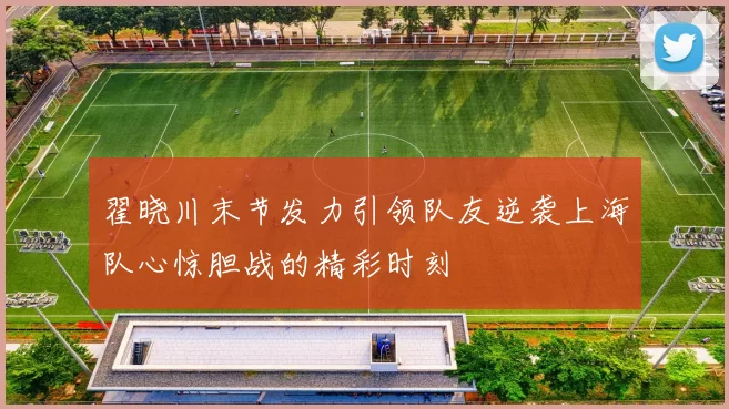 翟晓川末节发力引领队友逆袭上海队心惊胆战的精彩时刻