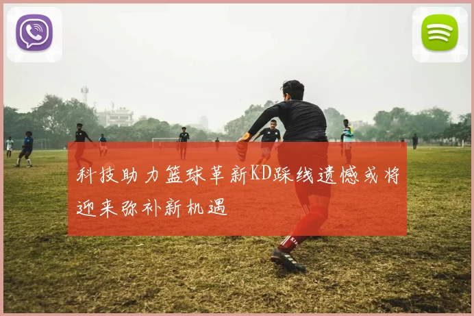 科技助力篮球革新KD踩线遗憾或将迎来弥补新机遇