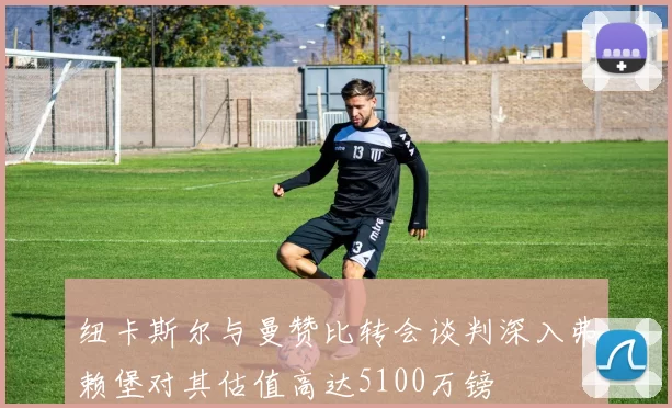 纽卡斯尔与曼赞比转会谈判深入弗赖堡对其估值高达5100万镑