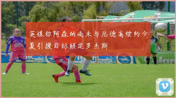 英媒称阿森纳尚未与厄德高续约今夏引援目标锁定罗杰斯