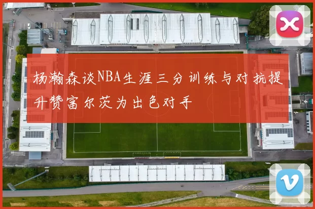 杨瀚森谈NBA生涯三分训练与对抗提升赞富尔茨为出色对手