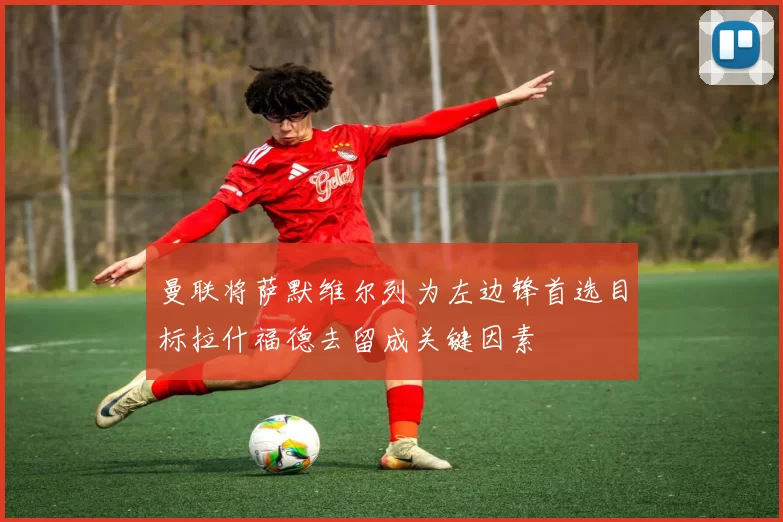 曼联将萨默维尔列为左边锋首选目标拉什福德去留成关键因素